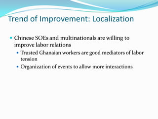 Trend of Improvement: Localization

? Chinese SOEs and multinationals are willing to
 improve labor relations
  ? Trusted Ghanaian workers are good mediators of labor
    tension
  ? Organization of events to allow more interactions
 