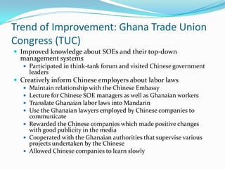Trend of Improvement: Ghana Trade Union
Congress (TUC)
? Improved knowledge about SOEs and their top-down
  management systems
   ? Participated in think-tank forum and visited Chinese government
     leaders
? Creatively inform Chinese employers about labor laws
   ? Maintain relationship with the Chinese Embassy
   ? Lecture for Chinese SOE managers as well as Ghanaian workers
   ? Translate Ghanaian labor laws into Mandarin
   ? Use the Ghanaian lawyers employed by Chinese companies to
     communicate
   ? Rewarded the Chinese companies which made positive changes
     with good publicity in the media
   ? Cooperated with the Ghanaian authorities that supervise various
     projects undertaken by the Chinese
   ? Allowed Chinese companies to learn slowly
 