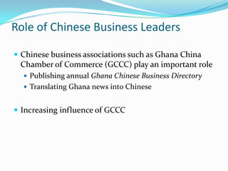 Role of Chinese Business Leaders

? Chinese business associations such as Ghana China
 Chamber of Commerce (GCCC) play an important role
  ? Publishing annual Ghana Chinese Business Directory
  ? Translating Ghana news into Chinese


? Increasing influence of GCCC
 