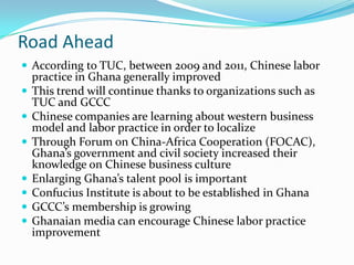 Road Ahead
? According to TUC, between 2009 and 2011, Chinese labor
    practice in Ghana generally improved
?   This trend will continue thanks to organizations such as
    TUC and GCCC
?   Chinese companies are learning about western business
    model and labor practice in order to localize
?   Through Forum on China-Africa Cooperation (FOCAC),
    Ghanas government and civil society increased their
    knowledge on Chinese business culture
?   Enlarging Ghanas talent pool is important
?   Confucius Institute is about to be established in Ghana
?   GCCCs membership is growing
?   Ghanaian media can encourage Chinese labor practice
    improvement
 
