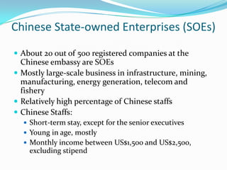 Chinese State-owned Enterprises (SOEs)
? About 20 out of 500 registered companies at the
  Chinese embassy are SOEs
? Mostly large-scale business in infrastructure, mining,
  manufacturing, energy generation, telecom and
  fishery
? Relatively high percentage of Chinese staffs
? Chinese Staffs:
  ? Short-term stay, except for the senior executives
  ? Young in age, mostly
  ? Monthly income between US$1,500 and US$2,500,
    excluding stipend
 