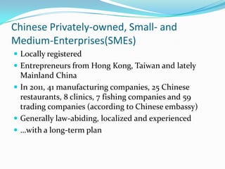 Chinese Privately-owned, Small- and
Medium-Enterprises(SMEs)
? Locally registered
? Entrepreneurs from Hong Kong, Taiwan and lately
  Mainland China
? In 2011, 41 manufacturing companies, 25 Chinese
  restaurants, 8 clinics, 7 fishing companies and 59
  trading companies (according to Chinese embassy)
? Generally law-abiding, localized and experienced
? with a long-term plan
 