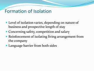 Formation of Isolation

? Level of isolation varies, depending on nature of
  business and prospective length of stay
? Concerning safety, competition and salary
? Reinforcement of isolating living arrangement from
  the company
? Language barrier from both sides
 
