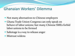 Ghanaian Workers Dilemma

? Not many alternatives to Chinese employers
? Ghana Trade Union Congress can only speak on
  behave of labor unions; but many Chinese SMEs forbid
  labor unions to be formed
? Sabotage is a way to release anger
? Mistrust widens
 