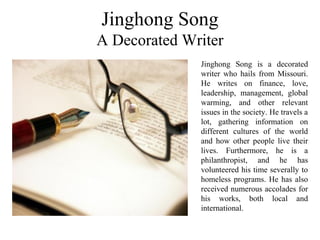 Jinghong Song
A Decorated Writer
Jinghong Song is a decorated
writer who hails from Missouri.
He writes on finance, love,
leadership, management, global
warming, and other relevant
issues in the society. He travels a
lot, gathering information on
different cultures of the world
and how other people live their
lives. Furthermore, he is a
philanthropist, and he has
volunteered his time severally to
homeless programs. He has also
received numerous accolades for
his works, both local and
international.
 