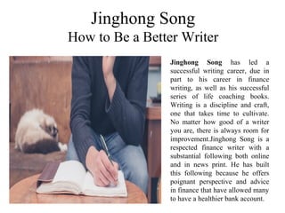 Jinghong Song
How to Be a Better Writer
Jinghong Song has led a
successful writing career, due in
part to his career in finance
writing, as well as his successful
series of life coaching books.
Writing is a discipline and craft,
one that takes time to cultivate.
No matter how good of a writer
you are, there is always room for
improvement.Jinghong Song is a
respected finance writer with a
substantial following both online
and in news print. He has built
this following because he offers
poignant perspective and advice
in finance that have allowed many
to have a healthier bank account.
 
