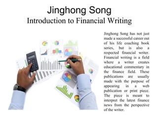 Jinghong Song
Introduction to Financial Writing
Jinghong Song has not just
made a successful career out
of his life coaching book
series, but is also a
respected financial writer.
Financial writing is a field
where a writer creates
educational commentary in
the finance field. These
publications are usually
made with the purpose of
appearing in a web
publication or print piece.
The piece is meant to
interpret the latest finance
news from the perspective
of the writer.
 