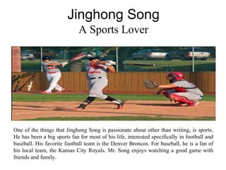 Jinghong Song
A Sports Lover
One of the things that Jinghong Song is passionate about other than writing, is sports.
He has been a big sports fan for most of his life, interested specifically in football and
baseball. His favorite football team is the Denver Broncos. For baseball, he is a fan of
his local team, the Kansas City Royals. Mr. Song enjoys watching a good game with
friends and family.
 
