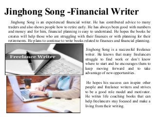 Jinghong Song -Financial Writer
Jinghong Song is an experienced financial writer. He has contributed advice to many
traders and also shows people how to retire early. He has always been good with numbers
and money and for him, financial planning is easy to understand. He hopes the books he
creates will help those who are struggling with their finances or with planning for their
retirements. He plans to continue to write books related to finances and financial planning.
Jinghong Song is a successful freelance
writer. He knows that many freelancers
struggle to find work or don’t know
where to start and he encourages them to
keep moving forward and to take
advantage of new opportunities.
He hopes his success can inspire other
people and freelance writers and strives
to be a good role model and motivator.
He writes life coaching books that can
help freelancers stay focused and make a
living from their writing.
 
