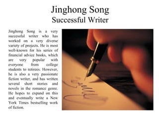 Jinghong Song
Successful Writer
Jinghong Song is a very
successful writer who has
worked on a very diverse
variety of projects. He is most
well-known for his series of
financial advice books, which
are very popular with
everyone from college
students to retirees. However,
he is also a very passionate
fiction writer, and has written
several short stories and
novels in the romance genre.
He hopes to expand on this
and eventually write a New
York Times bestselling work
of fiction.
 