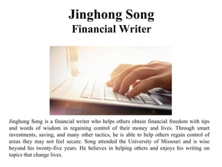 Jinghong Song
Financial Writer
Jinghong Song is a financial writer who helps others obtain financial freedom with tips
and words of wisdom in regaining control of their money and lives. Through smart
investments, saving, and many other tactics, he is able to help others regain control of
areas they may not feel secure. Song attended the University of Missouri and is wise
beyond his twenty-five years. He believes in helping others and enjoys his writing on
topics that change lives.
 