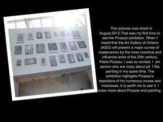 This pictures was shoot in
 August,2012.That was my first time to
  see the Picasso exhibition. When I
  heard that the Art Gallery of Ontario
 (AGO) will present a major survey of
masterworks by the most inventive and
  influential artist of the 20th century,
 Pablo Picasso. I was so excited. I am
 person who are crazy about art. I like
     painting in my spare time. The
     exhibition highlights Picasso’s
depictions of his numerous muses and
  mistresses, It is worth me to see it. I
knew more about Picasso and painting.
 