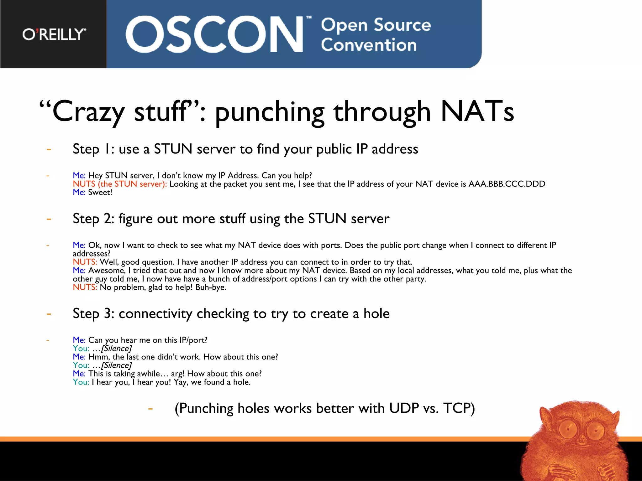 “ Crazy stuff”: punching through NATs Step 1: use a STUN server to find your public IP address Me:  Hey STUN server, I don’t know my IP Address. Can you help? NUTS (the STUN server):  Looking at the packet you sent me, I see that the IP address of your NAT device is AAA.BBB.CCC.DDD Me:  Sweet! Step 2: figure out more stuff using the STUN server Me:  Ok, now I want to check to see what my NAT device does with ports. Does the public port change when I connect to different IP addresses? NUTS:  Well, good question. I have another IP address you can connect to in order to try that. Me:  Awesome, I tried that out and now I know more about my NAT device. Based on my local addresses, what you told me, plus what the other guy told me, I now have have a bunch of address/port options I can try with the other party. NUTS:  No problem, glad to help! Buh-bye. Step 3: connectivity checking to try to create a hole Me:  Can you hear me on this IP/port? You:  … [Silence] Me:  Hmm, the last one didn’t work. How about this one? You:  … [Silence] Me:  This is taking awhile… arg! How about this one? You:  I hear you, I hear you! Yay, we found a hole. (Punching holes works better with UDP vs. TCP) 