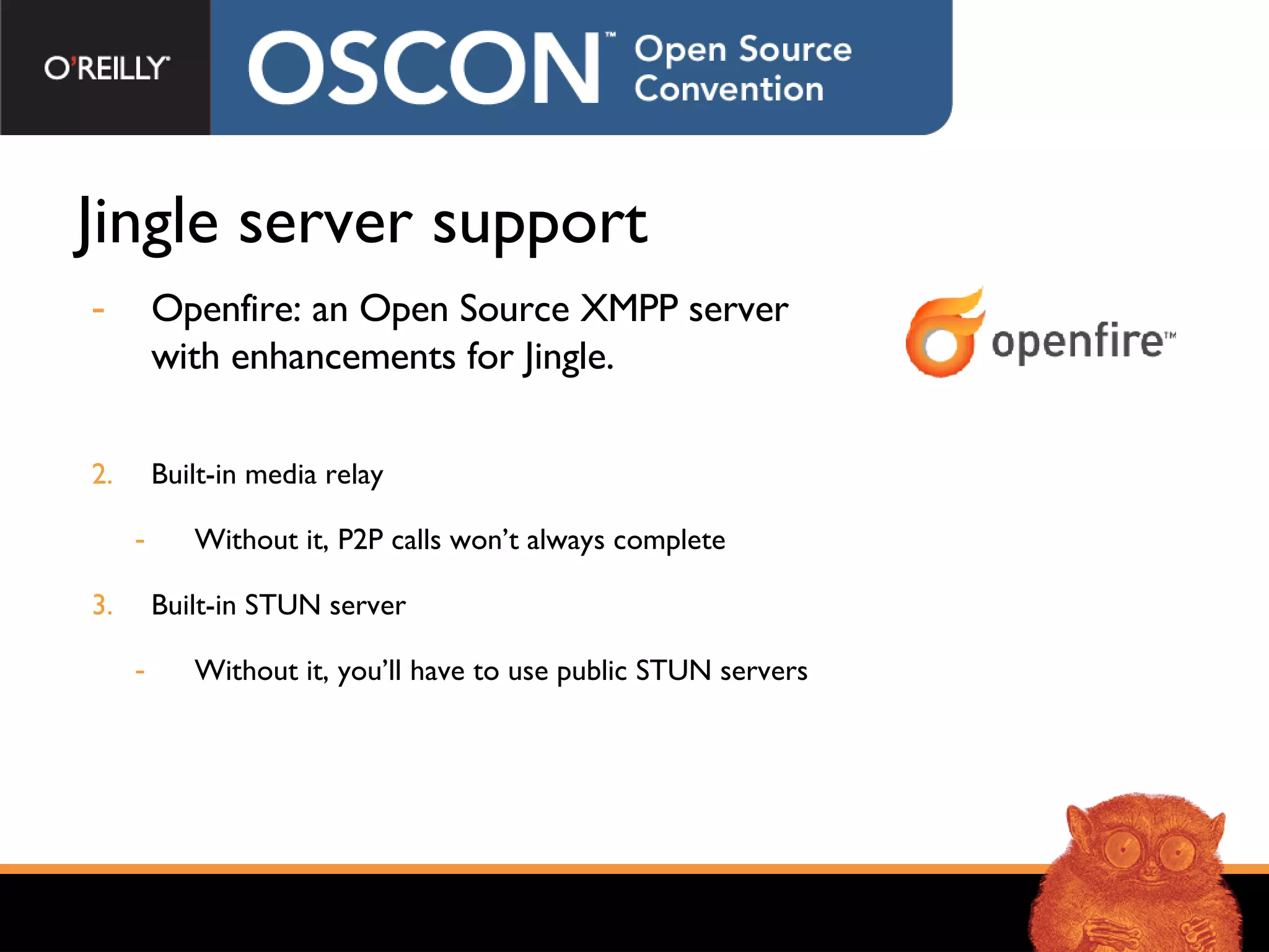 Jingle server support Openfire: an Open Source XMPP server  with enhancements for Jingle. Built-in media relay Without it, P2P calls won’t always complete Built-in STUN server Without it, you’ll have to use public STUN servers 