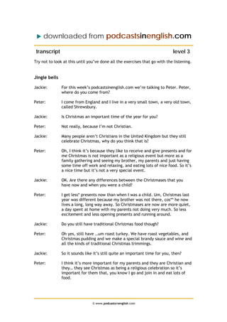 downloaded from podcastsinenglish.com
transcript level 3
Try not to look at this until you’ve done all the exercises that go with the listening.
Jingle bells
Jackie: For this week’s podcastsinenglish.com we’re talking to Peter. Peter,
where do you come from?
Peter: I come from England and I live in a very small town, a very old town,
called Shrewsbury.
Jackie: Is Christmas an important time of the year for you?
Peter: Not really, because I’m not Christian.
Jackie: Many people aren’t Christians in the United Kingdom but they still
celebrate Christmas, why do you think that is?
Peter: Oh, I think it’s because they like to receive and give presents and for
me Christmas is not important as a religious event but more as a
family gathering and seeing my brother, my parents and just having
some time off work and relaxing, and eating lots of nice food. So it’s
a nice time but it’s not a very special event.
Jackie: OK. Are there any differences between the Christmases that you
have now and when you were a child?
Peter: I get less* presents now than when I was a child. Um, Christmas last
year was different because my brother was not there, cos** he now
lives a long, long way away. So Christmases are now are more quiet,
a day spent at home with my parents not doing very much. So less
excitement and less opening presents and running around.
Jackie: Do you still have traditional Christmas food though?
Peter: Oh yes, still have …um roast turkey. We have roast vegetables, and
Christmas pudding and we make a special brandy sauce and wine and
all the kinds of traditional Christmas trimmings.
Jackie: So it sounds like it’s still quite an important time for you, then?
Peter: I think it’s more important for my parents and they are Christian and
they… they see Christmas as being a religious celebration so it’s
important for them that, you know I go and join in and eat lots of
food.
© www.podcastsinenglish.com
 