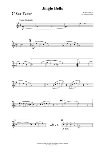 & C
f
Swing Moderato
w w w w
œ .˙
& ..
6 %
œn .˙
F
œ
œ œ œ w œ
œ œ œ w
& ..
11
œ
œ œ œ
1
.˙
œ œ œ œ œ# w
2
.˙ œ
& ..
16
œ œ œ œ
w Ó œ œ œ œ œ
Œ œ œ œ œ œ
Œ Ó
& ..
21
Œ œ œ œ œ œ œ# œ Œ œ œ œ œ
ﬁœ
Œ Ó
1
w# .˙
Œ
&
26
2
w
Ao e% ﬁœ œ œ œ
Rall.f
ﬁ
œ> œ> œ>
œ
>
wu
Governo do Estado do Ceará - Secretaria da Cultura e Desporto
Coordenação de Música
Jingle Bells
De James Pierpont
Arr: Manoel Ferreira)2º Sax-Tenor
 