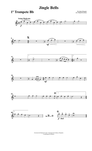 & C
f
Swing Moderato
œ œ
œ œ œ œ
œ œ œ œ
œ œ œ .˙ œ .˙
& ..
6 %
œ .˙ ∑
F
Œ œ œ œ
∑ Œ œ œ œ
& ..
11
∑
1
Œ .˙>
∑ Œ
œ œ œ œ œ
2
Œ
œ
Ó
& ..
16
∑ Œ œ œ œb œ
F
œ œ ˙ œ œ ˙ œ œ
.œ
J
œ
& ..
21
w œ œ ˙
ﬁ
œ œ .œ
J
œ
1
œ œ œ œ .˙ Œ
&
26
2
œ œ œ œ
Ao e% ﬁ.˙ Œ
Rall.f
ﬁ
œ> œ> œ> œ> wU
Governo do Estado do Ceará - Secretaria da Cultura e Desporto
Coordenação de Música
Jingle Bells
De James Pierpont
Arr: Manoel Ferreira)1º Trompete Bb
 