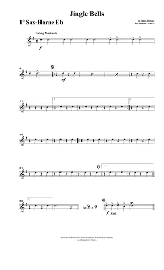 &
# C
f
Swing Moderato
œ .˙ œ .˙ œ .˙ œ- .˙> œ- .˙>
&
# ..
6 %
œ- .˙>
F
Œ œ Œ œ ‘ ‘ Œ œ Œ œ
&
# ..
11
Œ Œ Œ œ
1
Œ œ Œ œ Œ œ Œ œ Œ œ Œ œ
2
Œ œ Œ œ
&
# ..
16
Œ œ Œ œ Œ œ Œ œ Œ œ Œ œ Œ œ Œ œ Œ œ Œ œ
&
# ..
21
Œ œ Œ œ Œ œ Œ œ
ﬁ
Œ œ Œ œ
1
Œ œ Œ œ Œ œ Œ œ
&
#
26
2
Œ œ Œ œ
Ao e% ﬁ.˙ Œ
Rall.f
ﬁ
œ> œ> œ> œ> wU
Governo do Estado do Ceará - Secretaria da Cultura e Desporto
Coordenação de Música
Jingle Bells
De James Pierpont
Arr: Manoel Ferreira)1º Sax-Horne Eb
 