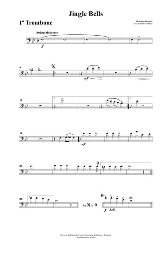? bb C
Swing Moderato
f
w w w w œ- .˙>
? bb ..
6 %œb- .˙>
∑
F
Œ
œ œ œ
∑ Œ
œ œ œ
? bb ..
11
∑
1
Œ
.˙>
∑ Œ
œ œ œ œ œ
2
Œ
œ
Ó
?
bb ..
16
∑ Œ œ œ œb œ
F
œ œ ˙ œ œ ˙ œ œ
.œ
J
œ
?
bb ..
21 w œ œ ˙ ﬁœ œ .œ
J
œ 1
œn œ œ œ .˙
Œ
?
bb
26
2œ œ œ œ
Ao e% ﬁ
.˙
Œ
Rall.f
ﬁ œ> œ> œ> œ> wU
Governo do Estado do Ceará - Secretaria da Cultura e Desporto
Coordenação de Música
Jingle Bells
De James Pierpont
Arr: Manoel Ferreira)1º Trombone
 