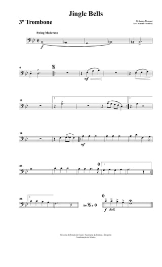 ? bb C
f
Swing Moderato
w wb w wn œn- .˙
>
? bb ..
6 %
œ- .˙
>
∑
F
Œ œ œ œ
∑ Œ œ œ œ
? bb ..
11
∑
1
Œ
.˙>
∑ Œ
œ œ œ œ œ
2
Œ œ Ó
?
bb ..
16
∑ Œ œ œ œb œ
F
œ œ ˙ œ œ ˙ œ œ
.œ J
œ
?
bb ..
21
w œ œ ˙
ﬁ
œ œ .œ
J
œ
1
œ œ œ œ .˙ Œ
?
bb
26
2
œ œ œ œ
Ao e% ﬁ
.˙ Œ
Rall.f
ﬁ
œ> œ> œ> œ> wU
Governo do Estado do Ceará - Secretaria da Cultura e Desporto
Coordenação de Música
Jingle Bells
De James Pierpont
Arr: Manoel Ferreira)3º Trombone
 