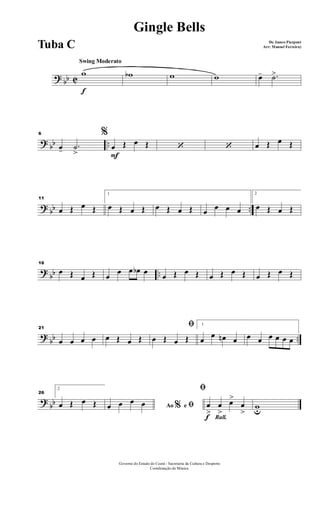 ? bb C
Swing Moderato
f
w wb w w œ- .˙>
? bb ..
6 %
œ- .˙
> F
œ Œ œ Œ ‘ ‘ œ Œ œ Œ
? bb ..
11
œ Œ œ Œ
1
œ Œ œ Œ œ Œ œ Œ œ œ œ œ
2
œ Œ œ Œ
?
bb ..
16
œ Œ œ Œ œ
œ œ œb œ
œ Œ œ Œ œ Œ œ Œ œ Œ œ Œ
?
bb ..
21
œ œ œ œ œ Œ œ Œ
ﬁ
œ Œ œ Œ
1
œ
œ œn œ œ œ œ œ œ œ
?
bb
26
2
œ Œ œ Œ Ao e% ﬁœ œ œ œ
Rall.f
ﬁ
œ
>
œ
>
œ>
œ
>
wu
Governo do Estado do Ceará - Secretaria da Cultura e Desporto
Coordenação de Música
Gingle Bells
De James Pierpont
Arr: Manoel Ferreira)Tuba C
 