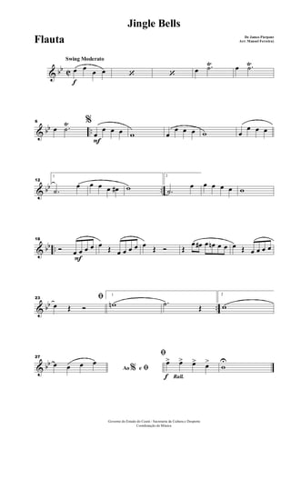 & bb C
Ÿ Ÿ
f
Swing Moderato
œ œ œ œ ‘ ‘ œ .˙ œ .˙
& bb ..
Ÿ6 %
œ .˙
F
œ
œ œ œ w œ
œ œ œ w œ
œ œ œ
& bb ..
12
1
.˙
œ œ œ œ œ# w
2
.˙
œ œ œ œ œ w
& bb ..
F
18
Ó œ œ œ œ œ Œ œ œ œ œ œ Œ Ó Œ
œ œ# œ œn œ œ œ Œ œ œ œ œ
& bb ..
23 ﬁ
œ Œ Ó
1
wn .˙ Œ
2
w
& bb
27
Ao e% ﬁœ œ œ œ
Rall.f
ﬁ
œ> œ> œ> œ>
w
U
Governo do Estado do Ceará - Secretaria da Cultura e Desporto
Coordenação de Música
Jingle Bells
De James Pierpont
Arr: Manoel Ferreira)Flauta
 