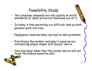 Feasibility Study
• The consumer demands not only quality at world
standards at ‘desk’ prices but maximum out of it.
• In today's time parenting is a difficult task as both
parents work full time.
• Negligence towards baby can lead to skin problems.
3
• Negligence towards baby can lead to skin problems.
• Prioritizing the mother and baby's need we are
introducing unique diaper with buzzer device
• Care has been taken that the sensor device will not
touch the babies sensitive skin .
 