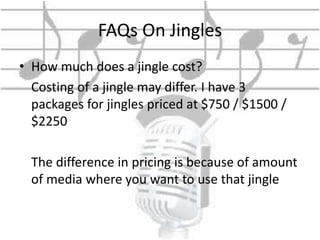 FAQs On Jingles 
• How much does a jingle cost? 
Costing of a jingle may differ. I have 3 
packages for jingles priced at $750 / $1500 / 
$2250 
The difference in pricing is because of amount 
of media where you want to use that jingle 
 