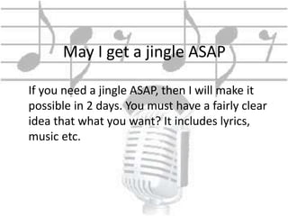 May I get a jingle ASAP 
If you need a jingle ASAP, then I will make it 
possible in 2 days. You must have a fairly clear 
idea that what you want? It includes lyrics, 
music etc. 
 