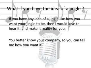 What if you have the idea of a jingle ? 
If you have any idea of a jingle like how you 
want your jingle to be, then I would love to 
hear it, and make it reality for you. 
You better know your company, so you can tell 
me how you want it. 
 