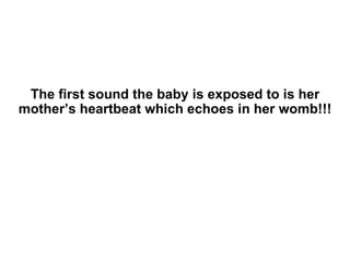 The first sound the baby is exposed to is her mother’s heartbeat which echoes in her womb!!! 