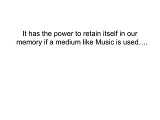It has the power to retain itself in our memory if a medium like Music is used….  