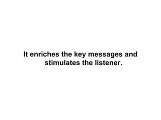It enriches the key messages and stimulates the listener. 