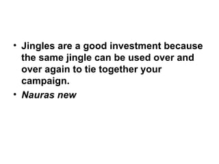 Jingles are a good investment because the same jingle can be used over and over again to tie together your campaign. Nauras new 