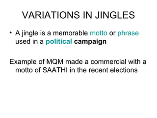 VARIATIONS IN JINGLES A jingle is a memorable  motto  or  phrase  used in a  political  campaign Example of MQM made a commercial with a motto of SAATHI in the recent elections 