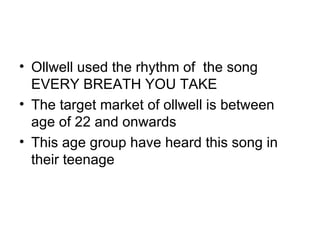 Ollwell used the rhythm of  the song EVERY BREATH YOU TAKE  The target market of ollwell is between age of 22 and onwards This age group have heard this song in their teenage 