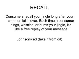 RECALL Consumers recall your jingle long after your commercial is over. Each time a consumer sings, whistles, or hums your jingle, it's like a free replay of your message Johnsons ad (take it from cd) 