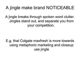 A jingle make brand NOTICEABLE A jingle breaks through spoken word clutter. Jingles stand out, and separate you from your competition.  E.g. that Colgate maxfresh is more towards using metaphoric marketing and closeup use jingle 