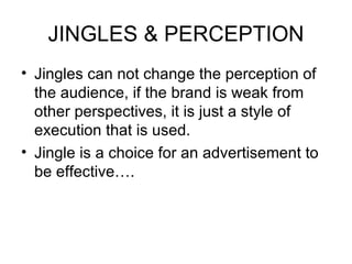JINGLES & PERCEPTION Jingles can not change the perception of the audience, if the brand is weak from other perspectives, it is just a style of execution that is used.  Jingle is a choice for an advertisement to be effective…. 