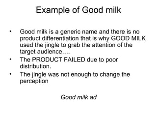 Example of Good milk Good milk is a generic name and there is no product differentiation that is why GOOD MILK used the jingle to grab the attention of the target audience…. The PRODUCT FAILED due to poor distribution.  The jingle was not enough to change the perception Good milk ad 