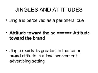 JINGLES AND ATTITUDES Jingle is perceived as a peripheral cue  Attitude toward the ad =====> Attitude toward the brand Jingle exerts its greatest influence on brand attitude in a low involvement advertising setting 