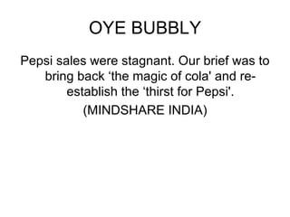 OYE BUBBLY Pepsi sales were stagnant. Our brief was to bring back ‘the magic of cola' and re-establish the ‘thirst for Pepsi'. (MINDSHARE INDIA) 