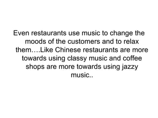 Even restaurants use music to change the moods of the customers and to relax them….Like Chinese restaurants are more towards using classy music and coffee shops are more towards using jazzy music.. 
