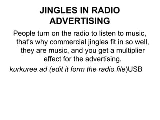 JINGLES IN RADIO ADVERTISING People turn on the radio to listen to music, that's why commercial jingles fit in so well, they are music, and you get a multiplier effect for the advertising. kurkuree ad (edit it form the radio file )USB 