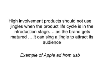 High involvement products should not use jingles when the product life cycle is in the introduction stage…..as the brand gets matured ….it can sing a jingle to attract its audience Example of Apple ad from usb 