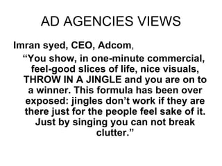 AD AGENCIES VIEWS Imran syed, CEO, Adcom ,  “ You show, in one-minute commercial, feel-good slices of life, nice visuals, THROW IN A JINGLE and you are on to a winner. This formula has been over exposed: jingles don’t work if they are there just for the people feel sake of it. Just by singing you can not break clutter.” 
