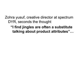 Zohra yusuf, creative director at spectrum DYR, seconds the thought “ I find jingles are often a substitute talking about product attributes”… 