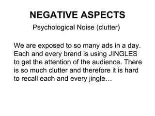NEGATIVE ASPECTS Psychological Noise (clutter) We are exposed to so many ads in a day. Each and every brand is using JINGLES  to get the attention of the audience. There is so much clutter and therefore it is hard to recall each and every jingle… 