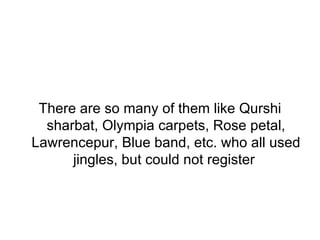 There are so many of them like Qurshi sharbat, Olympia carpets, Rose petal, Lawrencepur, Blue band, etc. who all used jingles, but could not register  