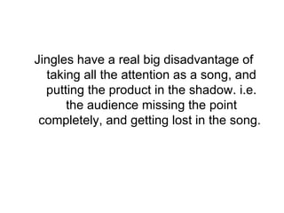 Jingles have a real big disadvantage of taking all the attention as a song, and putting the product in the shadow. i.e. the audience missing the point completely, and getting lost in the song.  